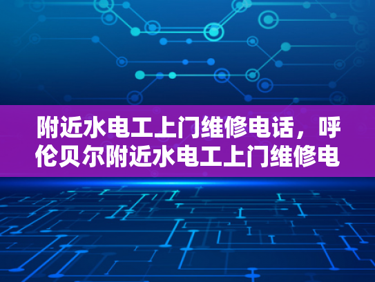 附近水电工上门维修电话，呼伦贝尔附近水电工上门维修电话-呼伦贝尔地区水电工服务指南