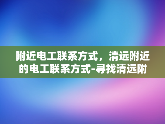 附近电工联系方式，清远附近的电工联系方式-寻找清远附近电工联系方式的指南