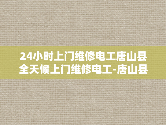 24小时上门维修电工唐山县全天候上门维修电工-唐山县24小时上门维修电工服务，全天候为您的电力系统保驾护航