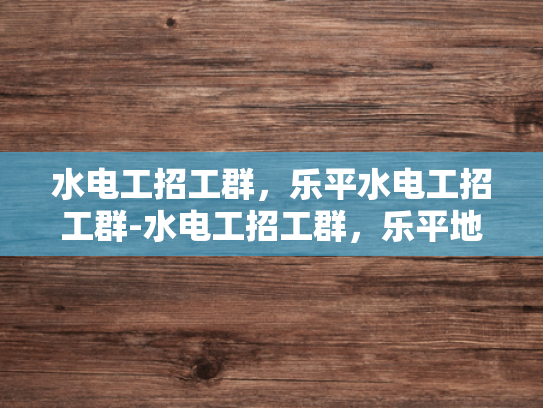 水电工招工群，乐平水电工招工群-水电工招工群，乐平地区水电维修的黄金渠道