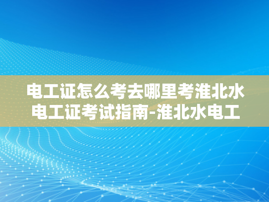 电工证怎么考去哪里考淮北水电工证考试指南-淮北水电工证考试指南