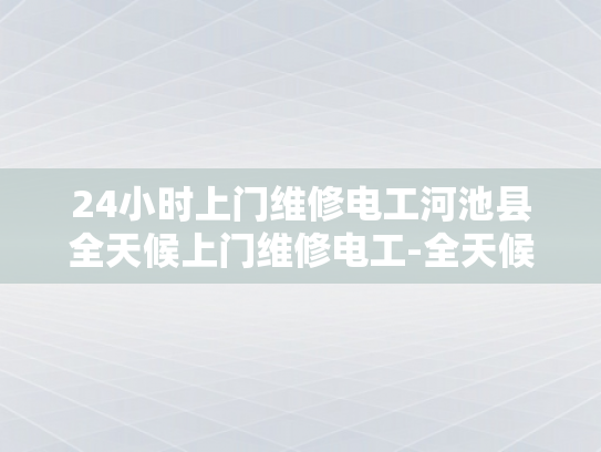 24小时上门维修电工河池县全天候上门维修电工-全天候服务，24小时上门维修电工河池县