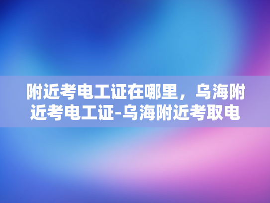 附近考电工证在哪里，乌海附近考电工证-乌海附近考取电工证的便捷路径