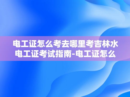 电工证怎么考去哪里考吉林水电工证考试指南-电工证怎么考？吉林水电工证考试指南