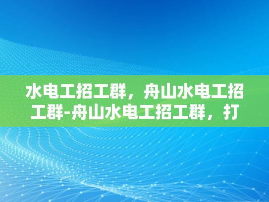 水电工招工群，舟山水电工招工群-舟山水电工招工群，打造高效就业平台