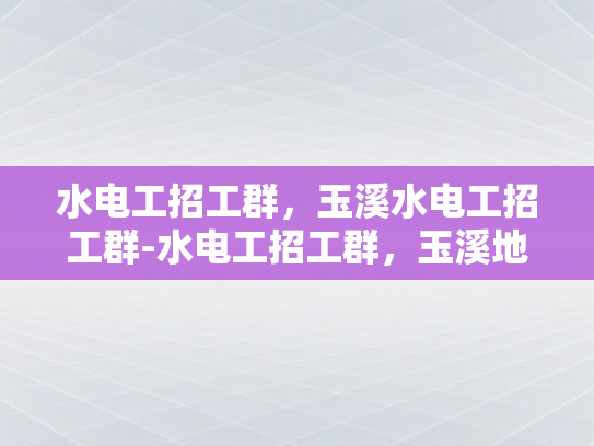 水电工招工群，玉溪水电工招工群-水电工招工群，玉溪地区水电工程的劳动力需求与机遇