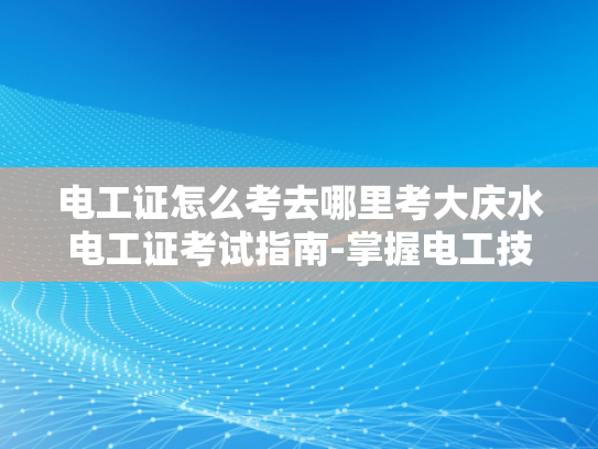 电工证怎么考去哪里考大庆水电工证考试指南-掌握电工技能，迈向专业电工之路
