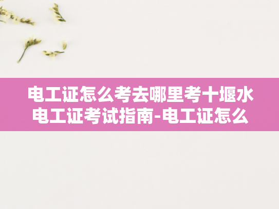 电工证怎么考去哪里考十堰水电工证考试指南-电工证怎么考？十堰水电工证考试指南