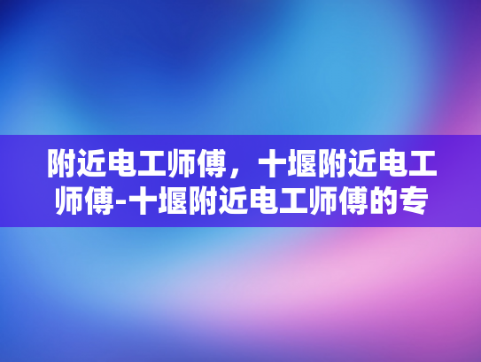 附近电工师傅，十堰附近电工师傅-十堰附近电工师傅的专业技能与服务