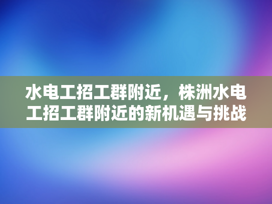 水电工招工群附近，株洲水电工招工群附近的新机遇与挑战-水电工招工群附近，株洲新机遇与挑战