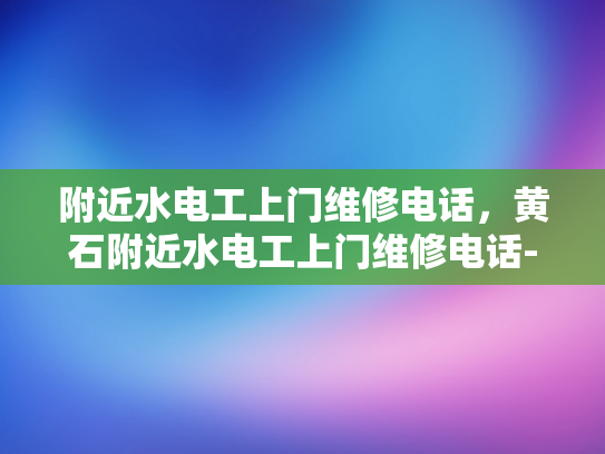附近水电工上门维修电话，黄石附近水电工上门维修电话-黄石市附近水电工上门维修服务指南