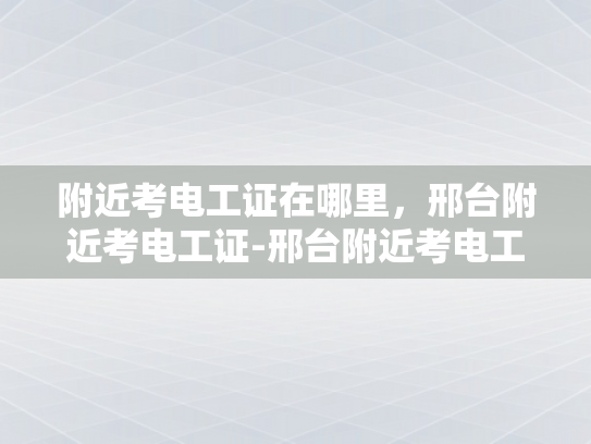 附近考电工证在哪里，邢台附近考电工证-邢台附近考电工证的优选之地