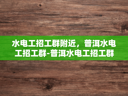 水电工招工群附近，普洱水电工招工群-普洱水电工招工群，寻找附近水电维修工人的便捷通道