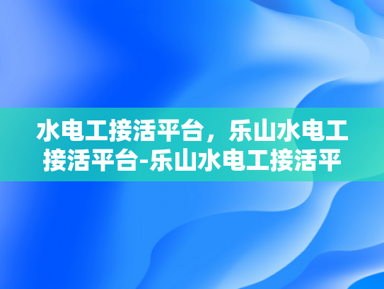 水电工接活平台，乐山水电工接活平台-乐山水电工接活平台，连接需求与服务的桥梁