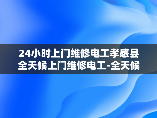 24小时上门维修电工孝感县全天候上门维修电工-全天候服务，24小时上门维修电工孝感县