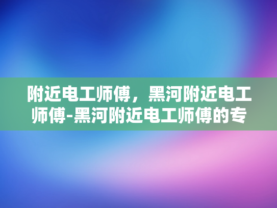 附近电工师傅，黑河附近电工师傅-黑河附近电工师傅的专业技能与服务