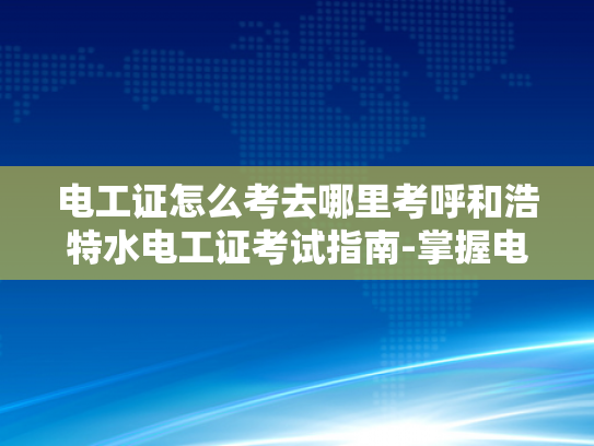 电工证怎么考去哪里考呼和浩特水电工证考试指南-掌握电工技能，呼和浩特水电工证考试指南
