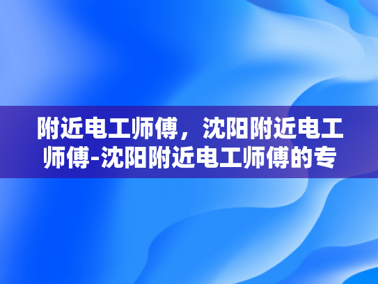 附近电工师傅，沈阳附近电工师傅-沈阳附近电工师傅的专业技能与服务