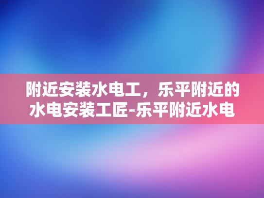 附近安装水电工，乐平附近的水电安装工匠-乐平附近水电安装工匠，您的家庭和商业空间的可靠守护者