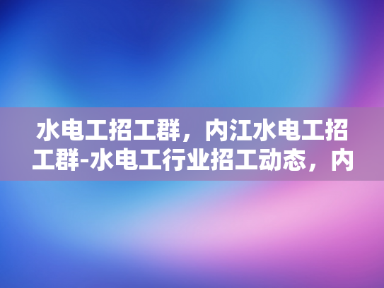 水电工招工群，内江水电工招工群-水电工行业招工动态，内江市水电工群的崛起与挑战