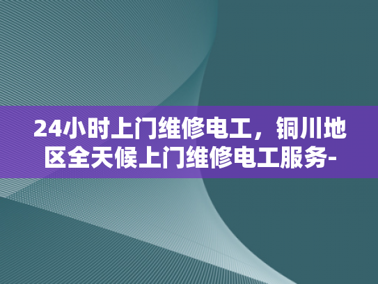 24小时上门维修电工，铜川地区全天候上门维修电工服务-全天候服务，铜川地区24小时电工上门维修