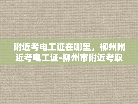 附近考电工证在哪里，柳州附近考电工证-柳州市附近考取电工证的指南