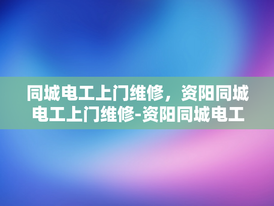 同城电工上门维修，资阳同城电工上门维修-资阳同城电工上门维修服务，您的家庭电力维护专家