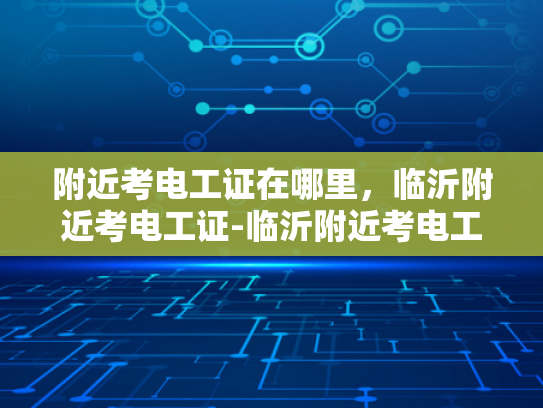 附近考电工证在哪里，临沂附近考电工证-临沂附近考电工证的指南