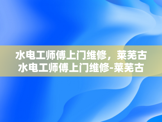 水电工师傅上门维修，莱芜古水电工师傅上门维修-莱芜古水电工师傅上门维修服务