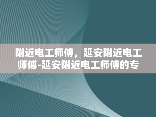 附近电工师傅，延安附近电工师傅-延安附近电工师傅的专业技能与服务