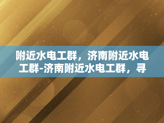 附近水电工群，济南附近水电工群-济南附近水电工群，寻找专业服务，保障家庭安全