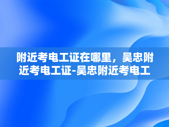 附近考电工证在哪里，吴忠附近考电工证-吴忠附近考电工证指南