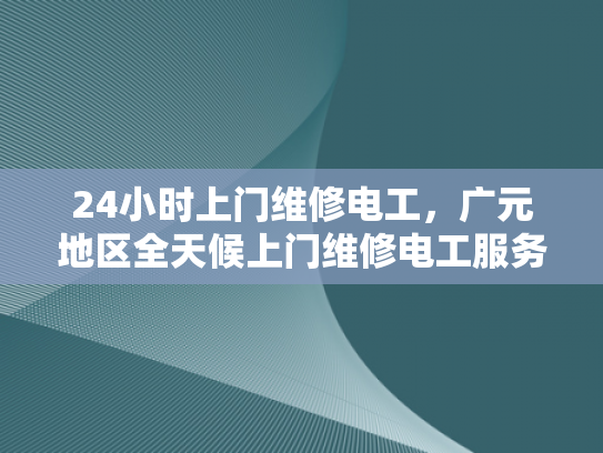 24小时上门维修电工，广元地区全天候上门维修电工服务-全天候服务，24小时上门维修电工广元地区