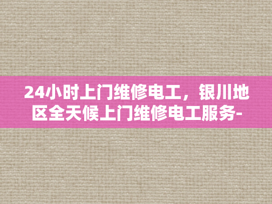 24小时上门维修电工，银川地区全天候上门维修电工服务-24小时上门维修电工，银川地区全天候服务