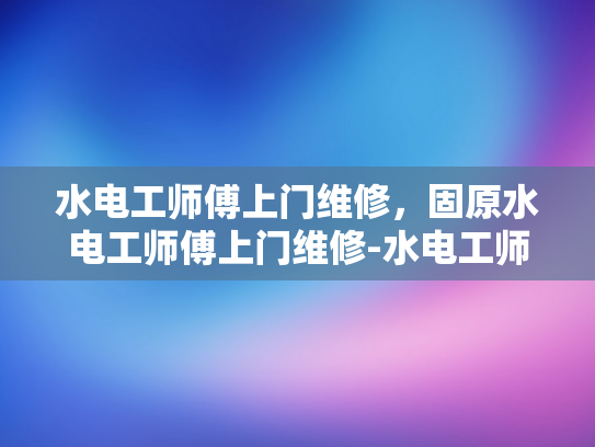 水电工师傅上门维修，固原水电工师傅上门维修-水电工师傅上门维修，固原地区的专业服务