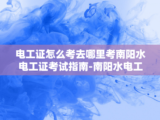 电工证怎么考去哪里考南阳水电工证考试指南-南阳水电工证考试指南