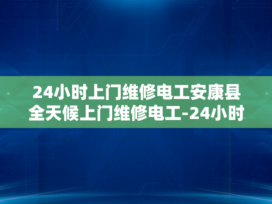 24小时上门维修电工安康县全天候上门维修电工-24小时上门维修电工—安康县全天候服务的承诺