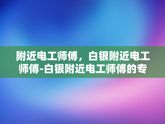 附近电工师傅，白银附近电工师傅-白银附近电工师傅的专业服务与质量保证