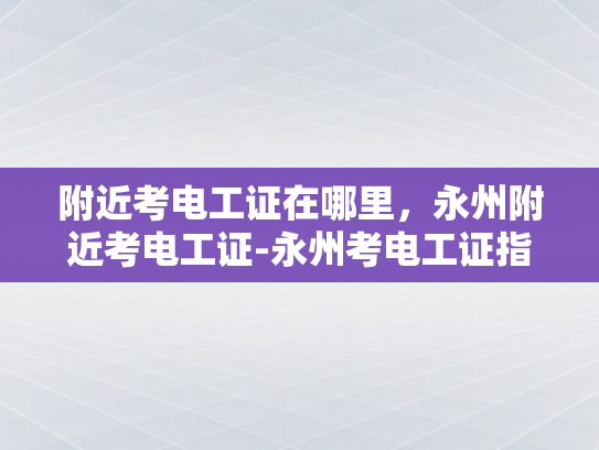 附近考电工证在哪里，永州附近考电工证-永州考电工证指南，附近考点全攻略