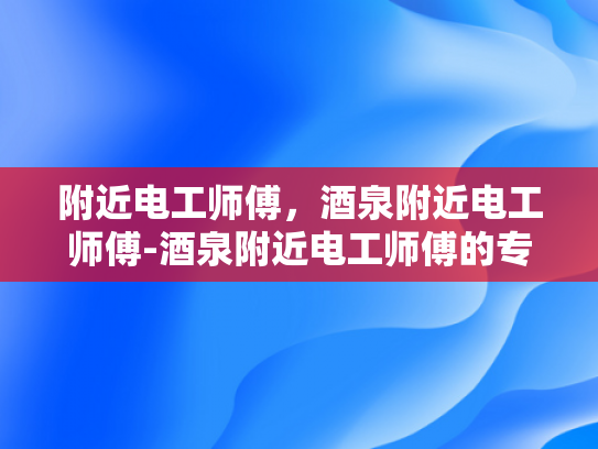 附近电工师傅，酒泉附近电工师傅-酒泉附近电工师傅的专业技能与服务