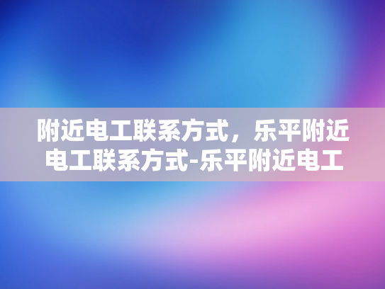 附近电工联系方式，乐平附近电工联系方式-乐平附近电工联系方式