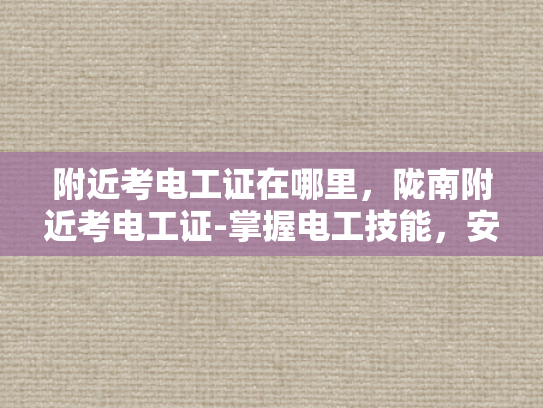 附近考电工证在哪里，陇南附近考电工证-掌握电工技能，安全生活从陇南开始
