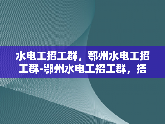 水电工招工群，鄂州水电工招工群-鄂州水电工招工群，搭建就业桥梁，助力技能人才发展