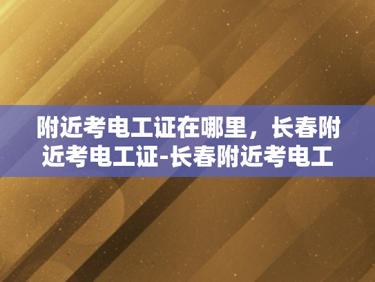附近考电工证在哪里，长春附近考电工证-长春附近考电工证的地点指南