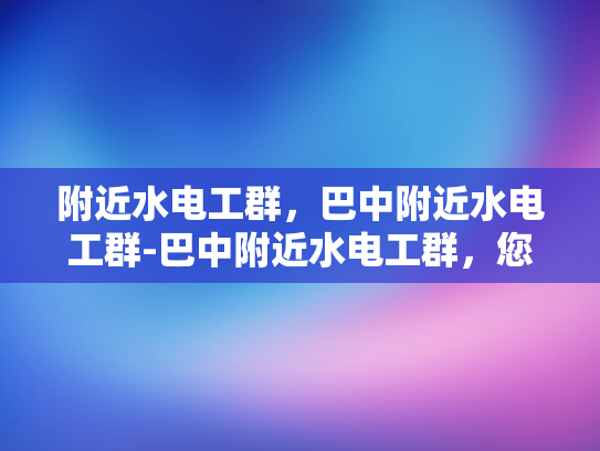 附近水电工群，巴中附近水电工群-巴中附近水电工群，您身边的水电维修专家