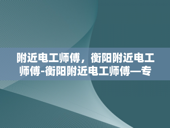 附近电工师傅，衡阳附近电工师傅-衡阳附近电工师傅—专业可靠的电力维修专家