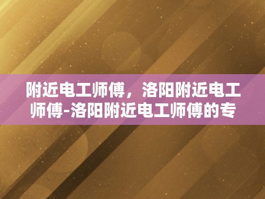 附近电工师傅，洛阳附近电工师傅-洛阳附近电工师傅的专业技能与服务