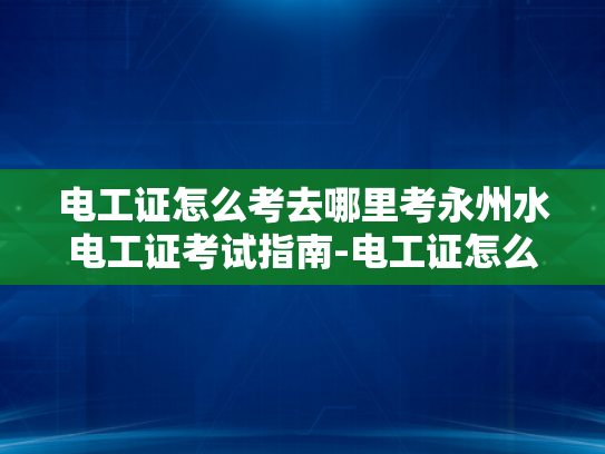 电工证怎么考去哪里考永州水电工证考试指南-电工证怎么考？永州水电工证考试指南