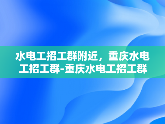 水电工招工群附近，重庆水电工招工群-重庆水电工招工群，寻找附近水电工的快速通道