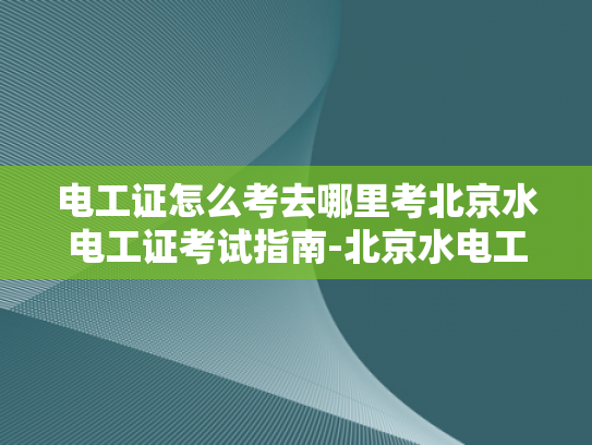 电工证怎么考去哪里考北京水电工证考试指南-北京水电工证考试指南